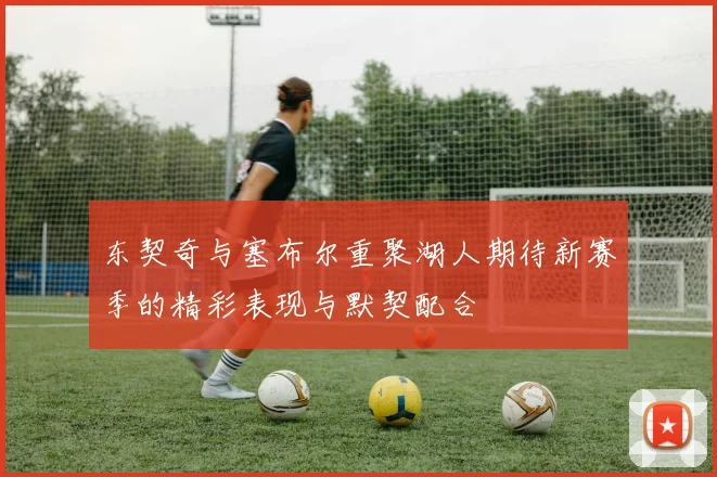 东契奇与塞布尔重聚湖人期待新赛季的精彩表现与默契配合