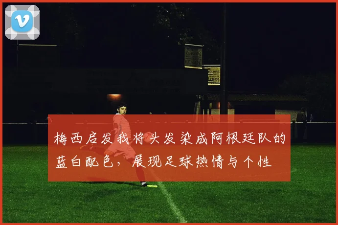 梅西启发我将头发染成阿根廷队的蓝白配色，展现足球热情与个性