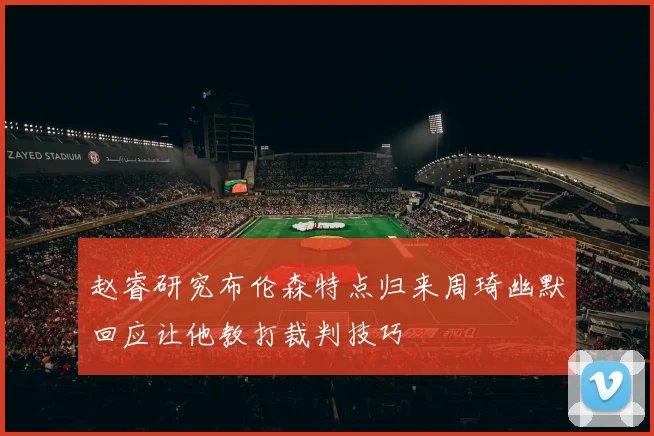 赵睿研究布伦森特点归来周琦幽默回应让他教打裁判技巧