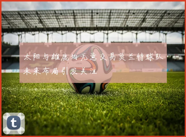 太阳与雄鹿均无意交易莫兰特球队未来布局引发关注