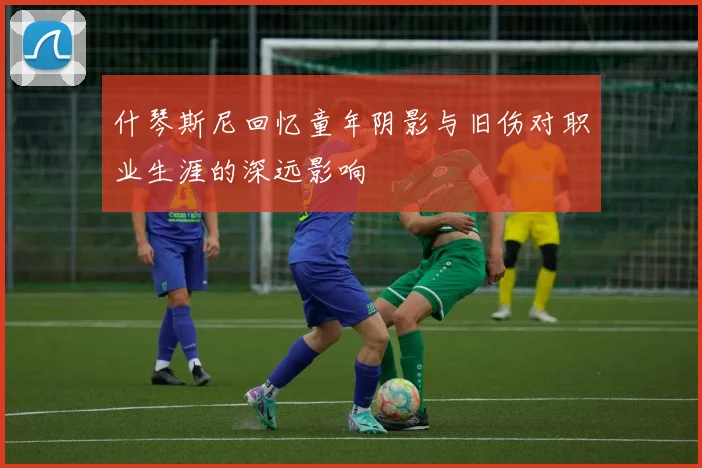 什琴斯尼回忆童年阴影与旧伤对职业生涯的深远影响
