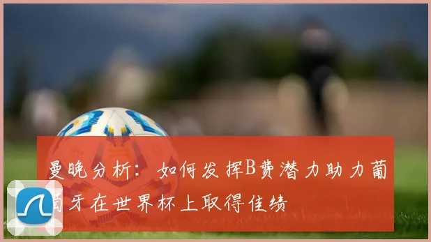 曼晚分析:如何发挥B费潜力助力葡萄牙在世界杯上取得佳绩