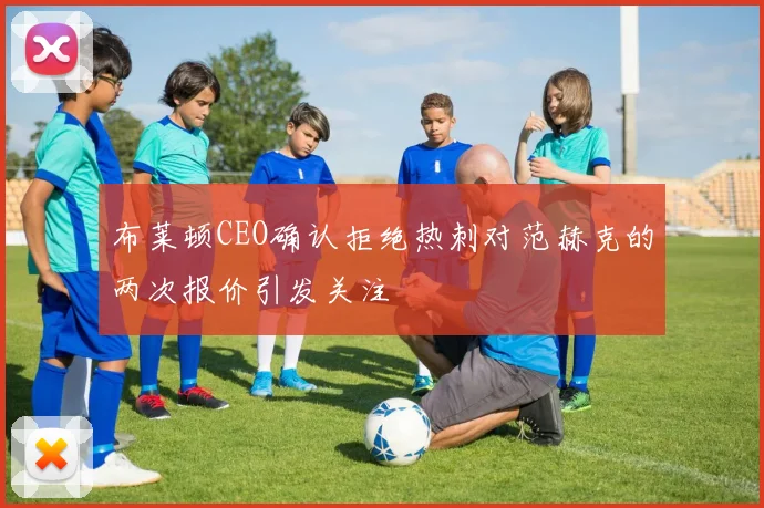 布莱顿CEO确认拒绝热刺对范赫克的两次报价引发关注