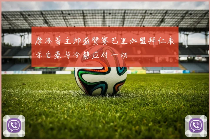 摩洛哥主帅盛赞赛巴里加盟拜仁表示自豪与冷静应对一切