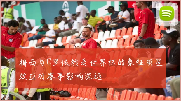 梅西与C罗依然是世界杯的象征明星效应对赛事影响深远